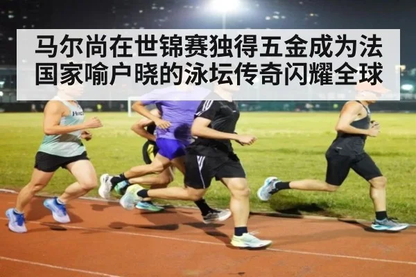 马尔尚在世锦赛独得五金成为法国家喻户晓的泳坛传奇闪耀全球