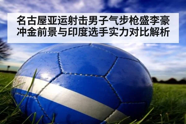 名古屋亚运射击男子气步枪盛李豪冲金前景与印度选手实力对比解析